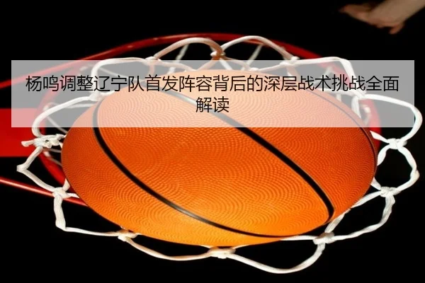 杨鸣调整辽宁队首发阵容背后的深层战术挑战全面解读